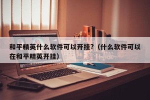 和平精英什么软件可以开挂?（什么软件可以在和平精英开挂）